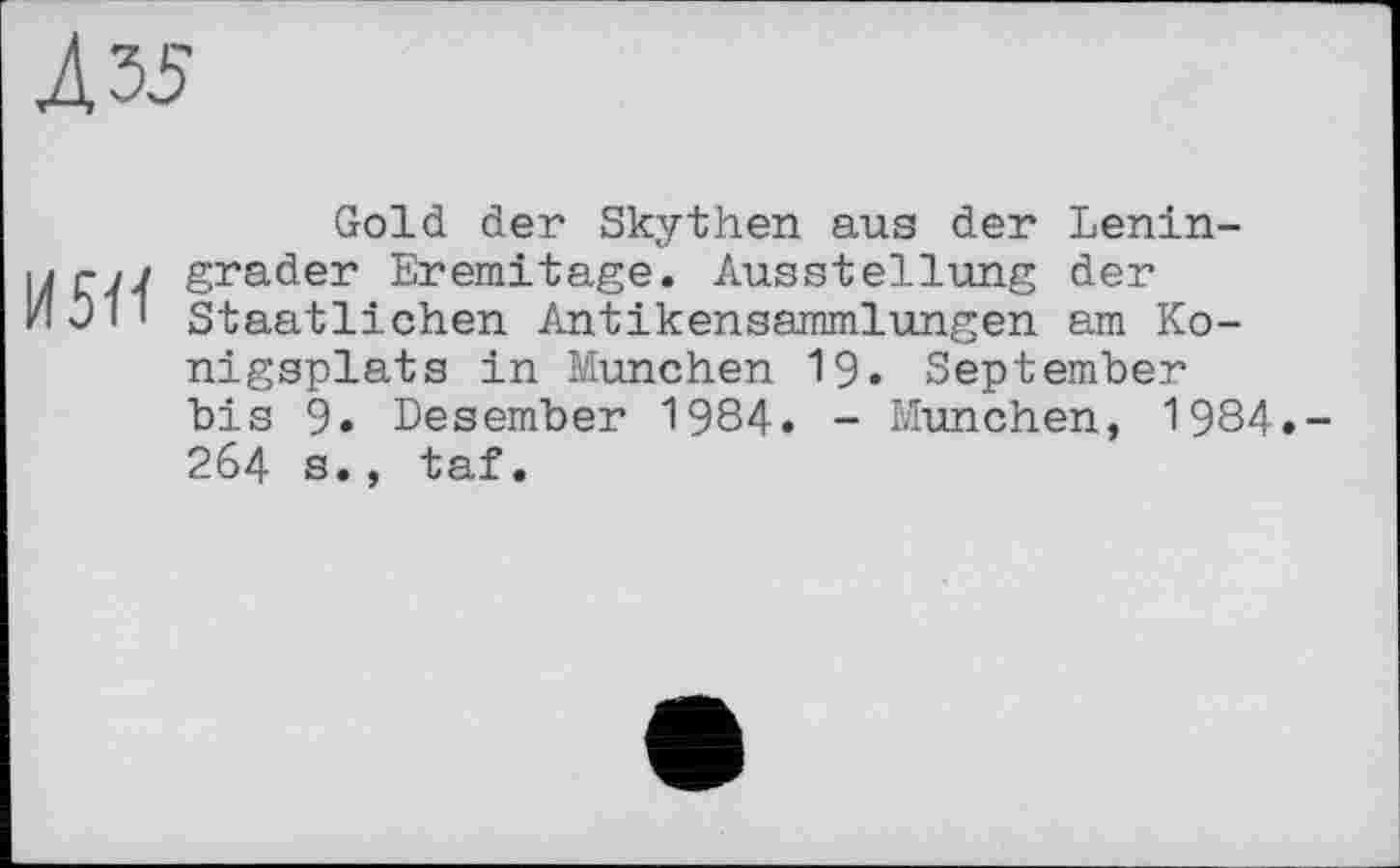 ﻿Л 35
Gold der Skythen aus der Lenin-ijrn grader Eremitage. Ausstellung der HOiI Staatlichen Antikensammlungen am Ko-nigsplats in München 19. September bis 9. Desember 1984. - München, 1984.-264 s., taf.